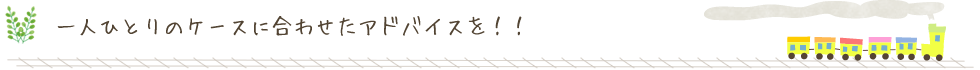 一人ひとりのケースに合わせたアドバイスを！！